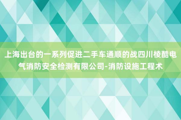 上海出台的一系列促进二手车通顺的战四川棱酷电气消防安全检测有限公司-消防设施工程术