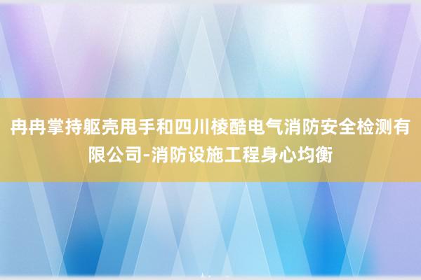 冉冉掌持躯壳甩手和四川棱酷电气消防安全检测有限公司-消防设施工程身心均衡
