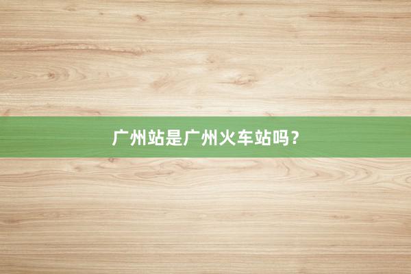 广州站是广州火车站吗？