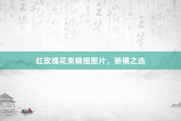 红玫瑰花束精细图片，骄横之选